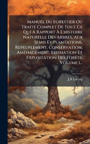 Manuel Du Forestier Ou TraitÃ(c) Complet De Tout Ce Qui A Rapport Ã L'histoire Naturelle Des Arbres, Aux Semis Et Plantations, Repeuplement, Conservation, AmÃ(c)nagement, Estimation Et Exploitation Des ForÃats, Volume 1...