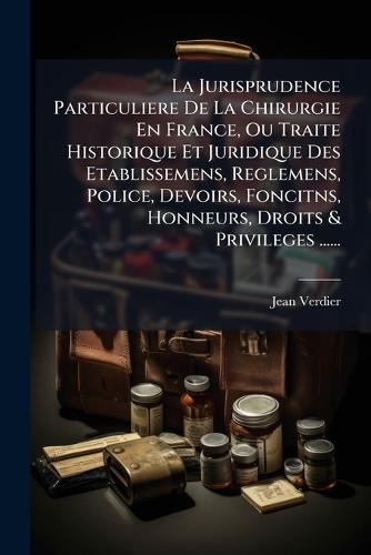 La Jurisprudence Particuliere De La Chirurgie En France, Ou Traite Historique Et Juridique Des Etablissemens, Reglemens, Police, Devoirs, Foncitns, Honneurs, Droits & Privileges ......