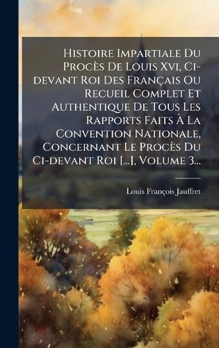 Histoire Impartiale Du Procès De Louis Xvi, Ci-devant Roi Des Français Ou Recueil Complet Et Authentique De Tous Les Rapports Faits Ã La Convention Nationale, Concernant Le Procès Du Ci-devant Roi [...], Volume 3...