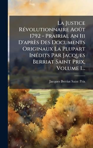 La Justice RÃ(c)volutionnaire AoÃ»t 1792 - Prairial An Iii D'après Des Documents Originaux La Plupart InÃ(c)dits Par Jacques Berriat Saint Prix, Volume 1...