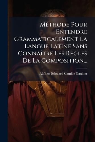 MÃ(c)thode Pour Entendre Grammaticalement La Langue Latine Sans ConnaÃ(R)tre Les Règles De La Composition...