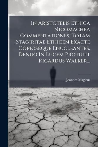 In Aristotelis Ethica Nicomachea Commentationes, Totam Stagiritae Ethicen Exacte Copioseque Enucleantes, Denuo In Lucem Protulit Ricardus Walker...