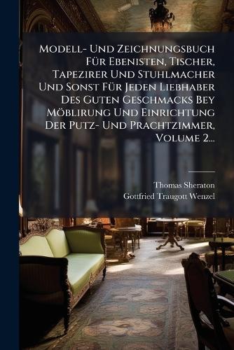 Modell- Und Zeichnungsbuch FÃ1/4r Ebenisten, Tischer, Tapezirer Und Stuhlmacher Und Sonst FÃ1/4r Jeden Liebhaber Des Guten Geschmacks Bey Möblirung Und Einrichtung Der Putz- Und Prachtzimmer, Volume 2...