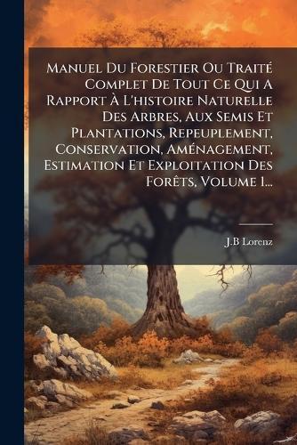 Manuel Du Forestier Ou TraitÃ(c) Complet De Tout Ce Qui A Rapport Ã L'histoire Naturelle Des Arbres, Aux Semis Et Plantations, Repeuplement, Conservation, AmÃ(c)nagement, Estimation Et Exploitation Des ForÃats, Volume 1...