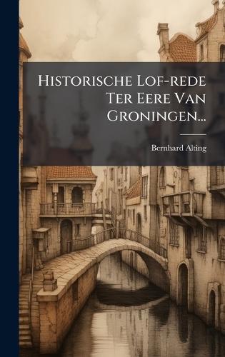 Historische Lof-rede Ter Eere Van Groningen...
