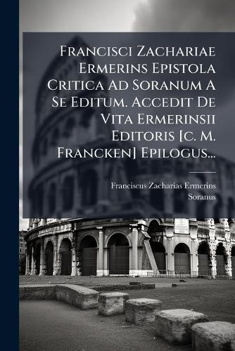 Francisci Zachariae Ermerins Epistola Critica Ad Soranum A Se Editum. Accedit De Vita Ermerinsii Editoris [c. M. Francken] Epilogus...