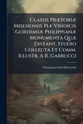 Classis PrÃ]toriÃ] Misenensis PiÃ] Vindicis GordianÃ] PhilippianÃ] Monumenta QuÃ] Exstant, Studio Collecta Et Comm. Illustr. A R. Garrucci