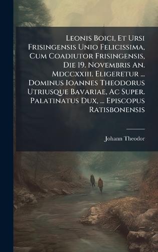 Leonis Boici, Et Ursi Frisingensis Unio Felicissima, Cum Coadiutor Frisingensis, Die 19. Novembris An. Mdccxxiii. Eligeretur ... Dominus Ioannes Theodorus Utriusque Bavariae, Ac Super. Palatinatus Dux, ... Episcopus Ratisbonensis