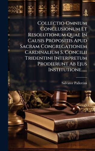 Collectio Omnium Conclusionum Et Resolutionum Quae In Causis Propositis Apud Sacram Congregationem Cardinalium S. Concilii Tridentini Interpretum Prodierunt Ab Ejus Institutione......