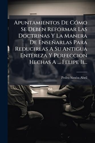 Apuntamientos De CÃ3mo Se Deben Reformar Las Doctrinas Y La Manera De Enseñarlas Para Reducirlas A Su Antigua Entereza Y Perfeccion Hechas A ... Felipe Ii...