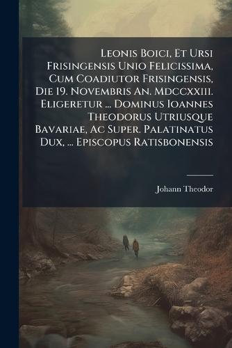 Leonis Boici, Et Ursi Frisingensis Unio Felicissima, Cum Coadiutor Frisingensis, Die 19. Novembris An. Mdccxxiii. Eligeretur ... Dominus Ioannes Theodorus Utriusque Bavariae, Ac Super. Palatinatus Dux, ... Episcopus Ratisbonensis