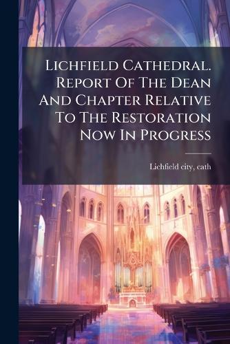 Lichfield Cathedral. Report Of The Dean And Chapter Relative To The Restoration Now In Progress