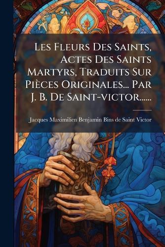 Les Fleurs Des Saints, Actes Des Saints Martyrs, Traduits Sur Pièces Originales... Par J. B. De Saint-victor......