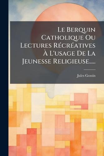Le Berquin Catholique Ou Lectures RÃ(c)crÃ(c)atives Ã&#128; L'usage De La Jeunesse Religieuse.....