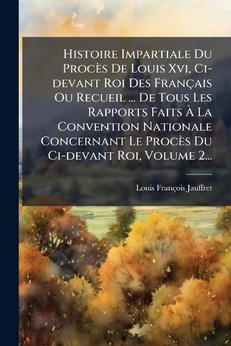 Histoire Impartiale Du Procès De Louis Xvi, Ci-devant Roi Des Français Ou Recueil ... De Tous Les Rapports Faits Ã La Convention Nationale Concernant Le Procès Du Ci-devant Roi, Volume 2...