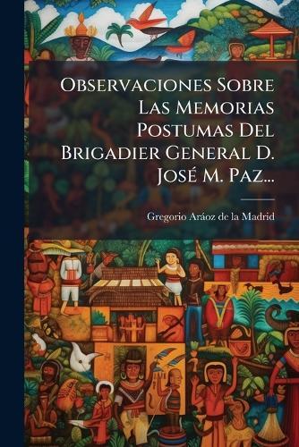 Observaciones Sobre Las Memorias Postumas Del Brigadier General D. JosÃ(c) M. Paz...
