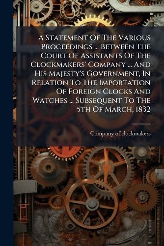 A Statement Of The Various Proceedings ... Between The Court Of Assistants Of The Clockmakers' Company ... And His Majesty's Government, In Relation To The Importation Of Foreign Clocks And Watches ... Subsequent To The 5th Of March, 1832