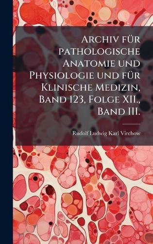 Archiv fÃ1/4r pathologische Anatomie und Physiologie und fÃ1/4r Klinische Medizin, Band 123, Folge XII., Band III.