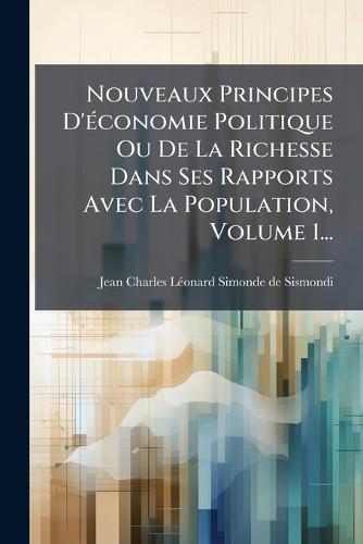 Nouveaux Principes D'Ã(c)conomie Politique Ou De La Richesse Dans Ses Rapports Avec La Population, Volume 1...