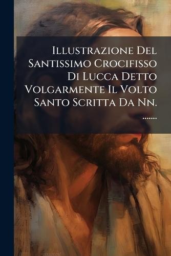 Illustrazione Del Santissimo Crocifisso Di Lucca Detto Volgarmente Il Volto Santo Scritta Da Nn. .......