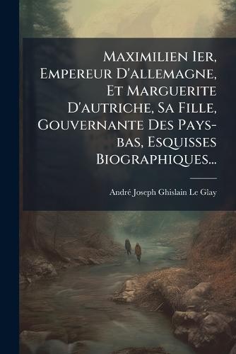 Maximilien Ier, Empereur D'allemagne, Et Marguerite D'autriche, Sa Fille, Gouvernante Des Pays-bas, Esquisses Biographiques...