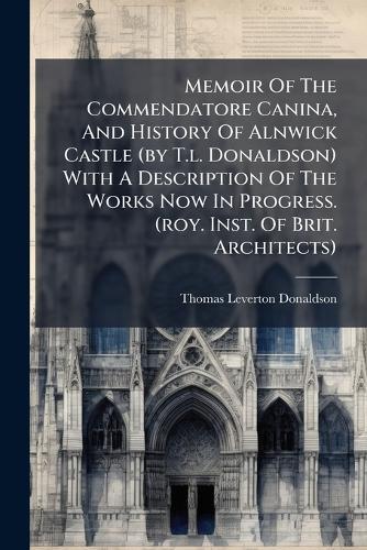 Memoir Of The Commendatore Canina, And History Of Alnwick Castle (by T.l. Donaldson) With A Description Of The Works Now In Progress. (roy. Inst. Of Brit. Architects)