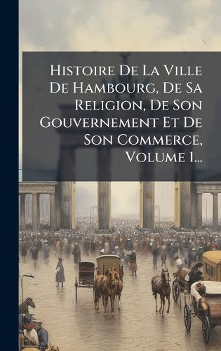 Histoire De La Ville De Hambourg, De Sa Religion, De Son Gouvernement Et De Son Commerce, Volume 1...