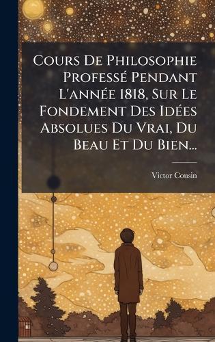 Cours De Philosophie ProfessÃ(c) Pendant L'annÃ(c)e 1818, Sur Le Fondement Des IdÃ(c)es Absolues Du Vrai, Du Beau Et Du Bien...
