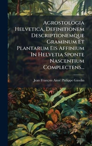 Agrostologia Helvetica, Definitionem Descriptionemque Graminum Et Plantarum Eis Affinium In Helvetia Sponte Nascentium Complectens...