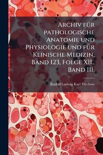 Archiv fÃ1/4r pathologische Anatomie und Physiologie und fÃ1/4r Klinische Medizin, Band 123, Folge XII., Band III.