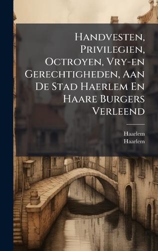 Handvesten, Privilegien, Octroyen, Vry-en Gerechtigheden, Aan De Stad Haerlem En Haare Burgers Verleend