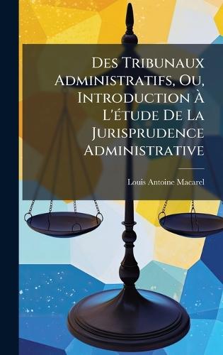 Des Tribunaux Administratifs, Ou, Introduction Ã L'Ã(c)tude De La Jurisprudence Administrative