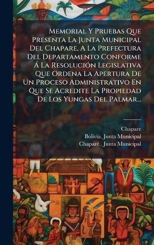 Memorial Y Pruebas Que Presenta La Junta Municipal Del Chapare, A La Prefectura Del Departamento Conforme Ã La ResoluciÃ3n Legislativa Que Ordena La Apertura De Un Proceso Administrativo En Que Se Acredite La Propiedad De Los Yungas Del Palmar...
