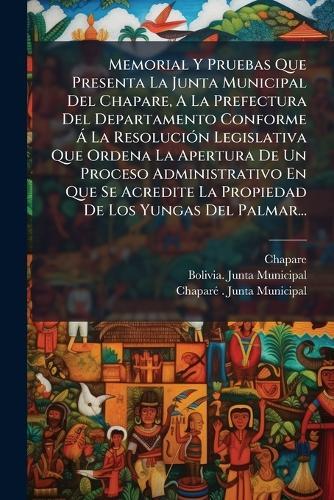 Memorial Y Pruebas Que Presenta La Junta Municipal Del Chapare, A La Prefectura Del Departamento Conforme Ã La ResoluciÃ3n Legislativa Que Ordena La Apertura De Un Proceso Administrativo En Que Se Acredite La Propiedad De Los Yungas Del Palmar...