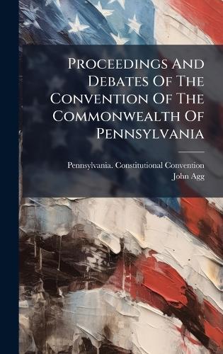Proceedings And Debates Of The Convention Of The Commonwealth Of Pennsylvania