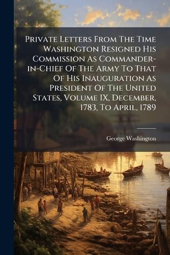 Private Letters From The Time Washington Resigned His Commission As Commander-in-Chief Of The Army To That Of His Inauguration As President Of The United States, Volume IX, December, 1783, To April, 1789