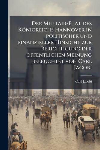 Der Militair-Etat des Königreichs Hannover in politischer und finanzieller Hinsicht zur Berichtigung der öffentlichen Meinung beleuchtet von Carl Jacobi