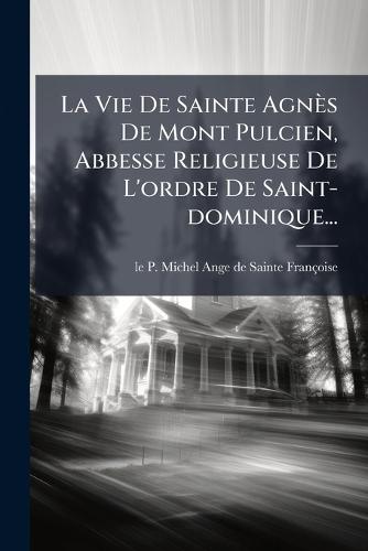 La Vie De Sainte Agnès De Mont Pulcien, Abbesse Religieuse De L'ordre De Saint-dominique...