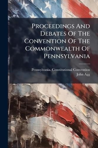 Proceedings And Debates Of The Convention Of The Commonwealth Of Pennsylvania