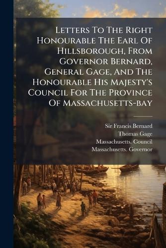 Letters To The Right Honourable The Earl Of Hillsborough, From Governor Bernard, General Gage, And The Honourable His Majesty's Council For The Province Of Massachusetts-bay