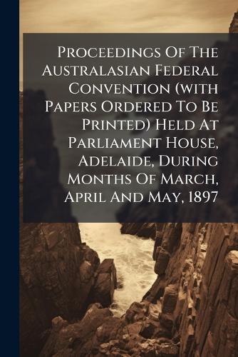 Proceedings Of The Australasian Federal Convention (with Papers Ordered To Be Printed) Held At Parliament House, Adelaide, During Months Of March, April And May, 1897