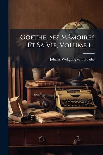 Goethe, Ses MÃ(c)moires Et Sa Vie, Volume 1...