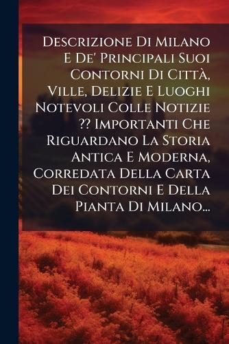 Descrizione Di Milano E De' Principali Suoi Contorni Di CittÃ, Ville, Delizie E Luoghi Notevoli Colle Notizie Importanti Che Riguardano La Storia Antica E Moderna, Corredata Della Carta Dei Contorni E Della Pianta Di Milano...