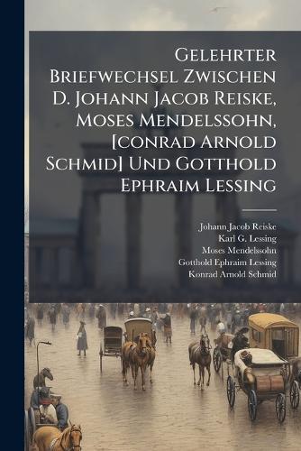 Gelehrter Briefwechsel Zwischen D. Johann Jacob Reiske, Moses Mendelssohn, [conrad Arnold Schmid] Und Gotthold Ephraim Lessing