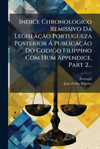 Indice Chronologico Remissivo Da LegislaçÃ£o Portugueza Posterior Ã PublicaçÃ£o Do Codigo Filippino Com Hum Appendice, Part 2...