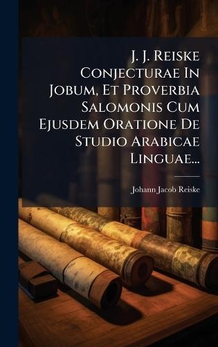 J. J. Reiske Conjecturae In Jobum, Et Proverbia Salomonis Cum Ejusdem Oratione De Studio Arabicae Linguae...
