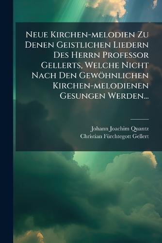 Neue Kirchen-melodien Zu Denen Geistlichen Liedern Des Herrn Professor Gellerts, Welche Nicht Nach Den Gewöhnlichen Kirchen-melodienen Gesungen Werden...