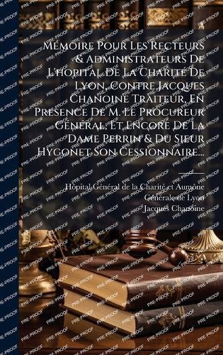 MÃ(c)moire Pour Les Recteurs & Administrateurs De L'hopital De La CharitÃ(c) De Lyon, Contre Jacques Chanoine Traiteur, En Presence De M. Le Procureur GÃ(c)nÃ(c)ral, Et Encore De La Dame Perrin & Du Sieur Hygonet Son Cessionnaire...