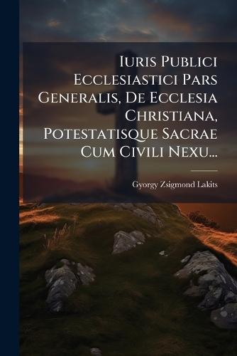 Iuris Publici Ecclesiastici Pars Generalis, De Ecclesia Christiana, Potestatisque Sacrae Cum Civili Nexu...