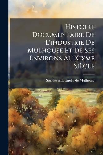 Histoire Documentaire De L'industrie De Mulhouse Et De Ses Environs Au Xixme Siècle